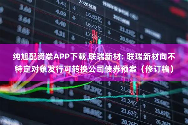 纯旭配资端APP下载 联瑞新材: 联瑞新材向不特定对象发行可转换公司债券预案（修订稿）