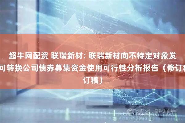 超牛网配资 联瑞新材: 联瑞新材向不特定对象发行可转换公司债券募集资金使用可行性分析报告（修订稿）