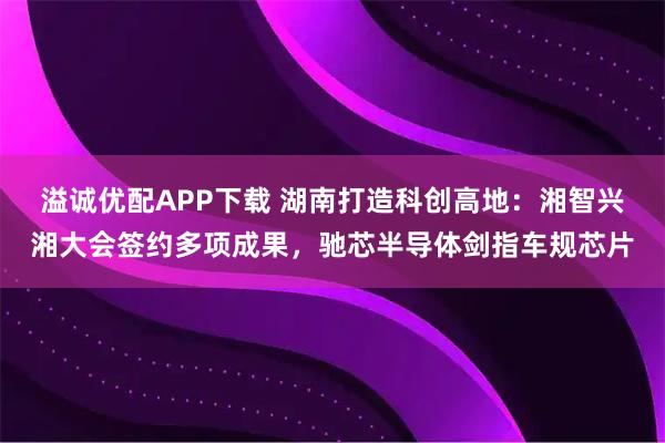 溢诚优配APP下载 湖南打造科创高地：湘智兴湘大会签约多项成果，驰芯半导体剑指车规芯片