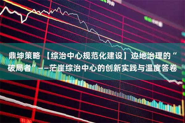 鼎坤策略 【综治中心规范化建设】边地治理的“破局者”——茫崖综治中心的创新实践与温度答卷