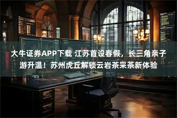 大牛证券APP下载 江苏首设春假，长三角亲子游升温！苏州虎丘解锁云岩茶采茶新体验