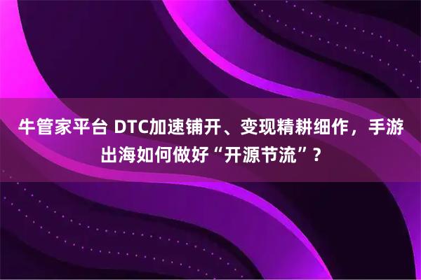 牛管家平台 DTC加速铺开、变现精耕细作，手游出海如何做好“开源节流”？