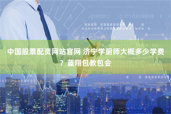 中国股票配资网站官网 济宁学厨师大概多少学费？蓝翔包教包会