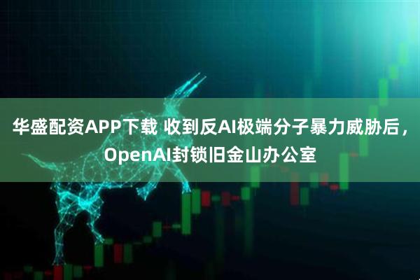 华盛配资APP下载 收到反AI极端分子暴力威胁后，OpenAI封锁旧金山办公室
