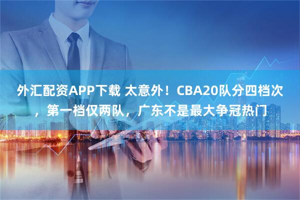 外汇配资APP下载 太意外！CBA20队分四档次，第一档仅两队，广东不是最大争冠热门