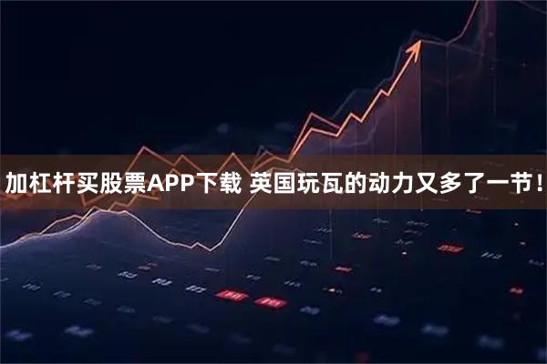 加杠杆买股票APP下载 英国玩瓦的动力又多了一节！