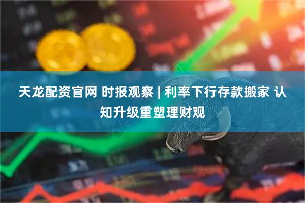 天龙配资官网 时报观察 | 利率下行存款搬家 认知升级重塑理财观