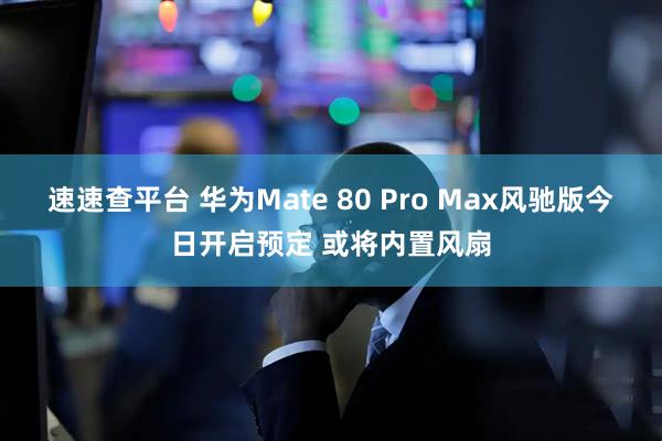 速速查平台 华为Mate 80 Pro Max风驰版今日开启预定 或将内置风扇