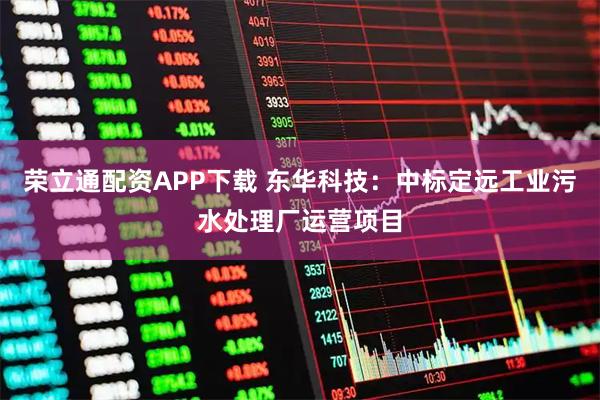 荣立通配资APP下载 东华科技：中标定远工业污水处理厂运营项目
