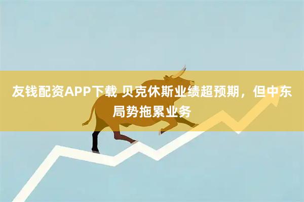 友钱配资APP下载 贝克休斯业绩超预期，但中东局势拖累业务