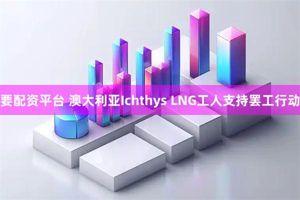要配资平台 澳大利亚Ichthys LNG工人支持罢工行动