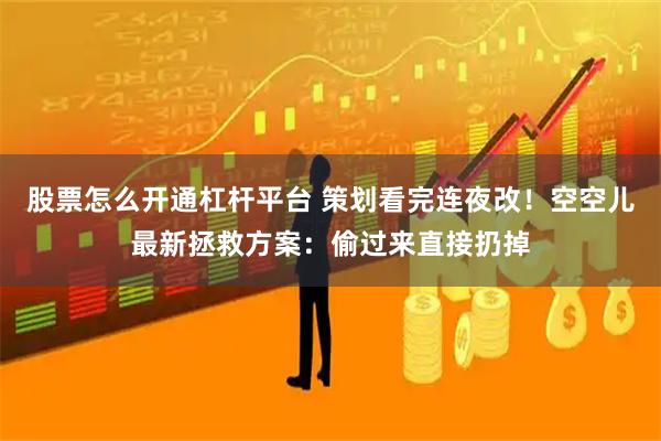 股票怎么开通杠杆平台 策划看完连夜改！空空儿最新拯救方案：偷过来直接扔掉