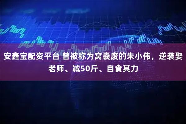 安鑫宝配资平台 曾被称为窝囊废的朱小伟，逆袭娶老师、减50斤、自食其力