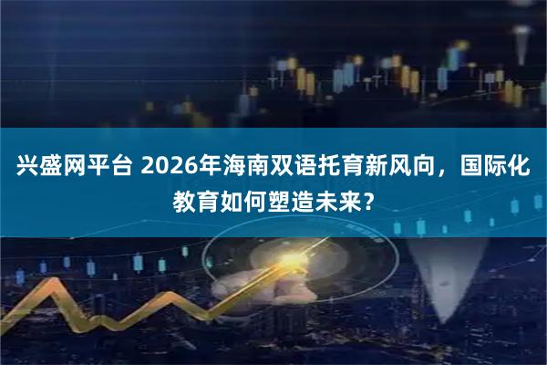 兴盛网平台 2026年海南双语托育新风向，国际化教育如何塑造未来？