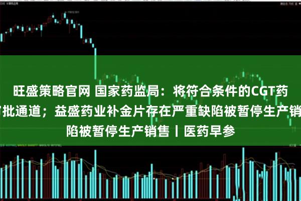 旺盛策略官网 国家药监局：将符合条件的CGT药品纳入30日审批通道；益盛药业补金片存在严重缺陷被暂停生产销售丨医药早参