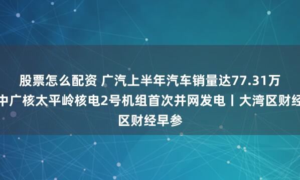 股票怎么配资 广汽上半年汽车销量达77.31万辆；中广核太平岭核电2号机组首次并网发电丨大湾区财经早参