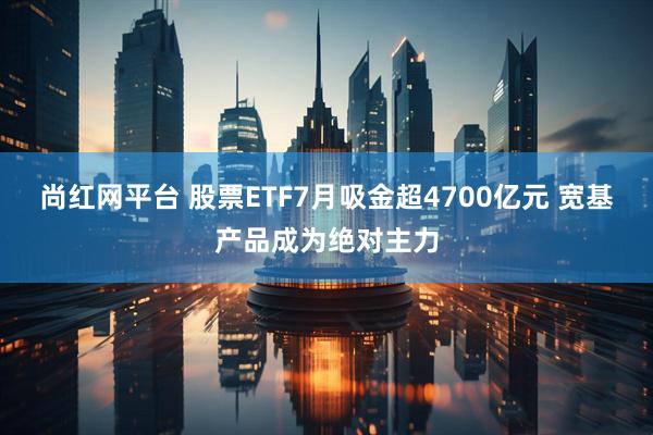 尚红网平台 股票ETF7月吸金超4700亿元 宽基产品成为绝对主力