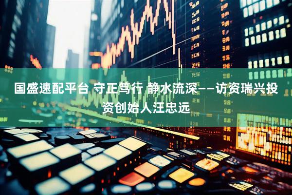 国盛速配平台 守正笃行 静水流深——访资瑞兴投资创始人汪忠远