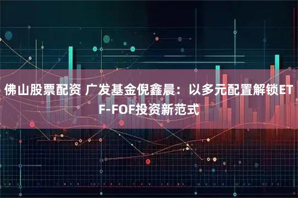 佛山股票配资 广发基金倪鑫晨：以多元配置解锁ETF-FOF投资新范式